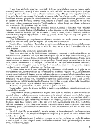 5
Él traía el pan y todas las otras cosas en un fardel de lienzo, que por la boca se cerraba con una argolla
de hierro y su candado y llave; y al meter de todas las cosas y sacallas, era con tanta vigilancia y tan por
contadero, que no bastara todo el mundo a hacerle menos una migaja. Mas yo tomaba aquella lacería que
él me daba, la cual en menos de dos bocados era despachada. Después que cerraba el candado y se
descuidaba, pensando que yo estaba entendiendo en otras cosas, por un poco de costura, que muchas veces
del un lado del fardel descosía y tornaba a coser, sangraba el avariento fardel, sacando, no por tasa pan,
más buenos pedazos, torreznos y longaniza. Y así, buscaba conveniente tiempo para rehacer, no la chaza,
sino la endiablada falta que el mal ciego me faltaba.
Todo lo que podía sisar y hurtar traía en medias blancas, y, cuando le mandaban rezar y le daban
blancas, como él carecía de vista, no había el que se la daba amagado con ella, cuando yo la tenía lanzada
en la boca y la media aparejada, que, por presto que él echaba la mano, ya iba de mi cambio aniquilada
en la mitad del justo precio. Quejábaseme el mal ciego, porque al tiento luego conocía y sentía que no era
blanca entera, y decía:
-¿Qué diablo es esto, que, después que conmigo estás, no me dan sino medias blancas, y de antes una
blanca y un maravedí hartas veces me pagaban? En ti debe estar esta desdicha.
También él abreviaba el rezar y la mitad de la oración no acababa, porque me tenía mandado que, en
yéndose el que la mandaba rezar, le tirase por cabo del capuz. Yo así lo hacía. Luego él tornaba a dar
voces diciendo:
-¿Mandan rezar tal y tal oración? -como suelen decir.
Usaba poner cabe sí un jarrillo de vino cuando comíamos, y yo muy de presto le asía y daba un par
de besos callados y tornábale a su lugar. Mas duróme poco, que en los tragos conocía la falta, y, por
reservar su vino a salvo, nunca después desamparaba el jarro, antes lo tenía por el asa asido. Mas no había
piedra imán que así trajese a sí como yo con una paja larga de centeno que para aquel menester tenía
hecha, la cual, metiéndola en la boca del jarro, chupando el vino, lo dejaba a buenas noches. Mas, como
fuese el traidor tan astuto, pienso que me sintió, y dende en adelante mudó propósito y asentaba su jarro
entre las piernas y atapábale con la mano, y así bebía seguro.
Yo, como estaba hecho al vino, moría por él, y viendo que aquel remedio de la paja no me
aprovechaba ni valía, acordé en el suelo del jarro hacerle una fuentecilla y agujero sutil, y, delicadamente,
con una muy delgada tortilla de cera, taparlo; y, al tiempo de comer, fingiendo haber frío, entrábame entre
las piernas del triste ciego a calentarme en la pobrecilla lumbre que teníamos, y, al calor de ella luego
derretida la cera, por ser muy poca, comenzaba la fuentecilla a destilarme en la boca, la cual yo de tal
manera ponía, que maldita la gota se perdía. Cuando el pobreto iba a beber, no hallaba nada. Espantábase,
maldecíase, daba al diablo el jarro y el vino, no sabiendo qué podía ser.
-No diréis, tío, que os lo bebo yo -decía-, pues no le quitáis de la mano.
Tantas vueltas y tientos dio al jarro, que halló la fuente y cayó en la burla; mas así lo disimuló como
si no lo hubiera sentido.
Y luego otro día, teniendo yo rezumando mi jarro como solía, no pensando el daño que me estaba
aparejado ni que el mal ciego me sentía, sentéme como solía; estando recibiendo aquellos dulces tragos,
mi cara puesta hacia el cielo, un poco cerrados los ojos por mejor gustar el sabroso licor, sintió el
desesperado ciego que agora tenía tiempo de tomar de mí venganza, y con toda su fuerza, alzando con
dos manos aquel dulce y amargo jarro, le dejó caer sobre mi boca, ayudándose, como digo, con todo su
poder, de manera que el pobre Lázaro, que de nada de esto se guardaba, antes, como otras veces, estaba
descuidado y gozoso, verdaderamente me pareció que el cielo, con todo lo que en él hay, me había caído
encima.
Fue tal el golpecillo, que me desatinó y sacó de sentido, y el jarrazo tan grande, que los pedazos de
él se me metieron por la cara, rompiéndomela por muchas partes, y me quebró los dientes, sin los cuales
hasta hoy día me quedé.
Desde aquella hora quise mal al mal ciego, y, aunque me quería y regalaba y me curaba, bien vi que
se había holgado del cruel castigo. Lavóme con vino las roturas que con los pedazos del jarro me había
hecho, y, sonriéndose, decía:
 