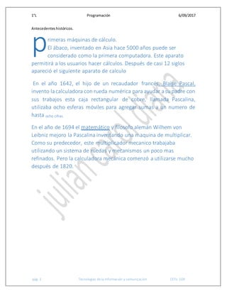 1°L Programación 6/09/2017
pág. 1 Tecnologías de la información y comunicación CETis 109
Antecedenteshistóricos.
rimeras máquinas de cálculo.
El ábaco, inventado en Asia hace 5000 años puede ser
considerado como la primera computadora. Este aparato
permitirá a los usuarios hacer cálculos. Después de casi 12 siglos
apareció el siguiente aparato de calculo
En el año 1642, el hijo de un recaudador francés, Blaise Pascal,
invento lacalculadora con rueda numérica para ayudar asu padre con
sus trabajos esta caja rectangular de cobre, llamada Pascalina,
utilizaba ocho esferas móviles para agregar sumas a un numero de
hasta ocho cifras.
En el año de 1694 el matemático y filosofo alemán Wilhem von
Leibniz mejoro la Pascalina inventando una maquina de multiplicar.
Como su predecedor, este multiplicador mecanico trabajaba
utilizando un sistema de ruedas y mecanismos un poco mas
refinados. Pero la calculadora mecánica comenzó a utilizarse mucho
después de 1820.
p
 