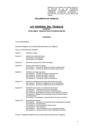 Dictamen de la Comisión de Trabajo recaído en
los Proyectos de Ley Nos. 67/2006-CR,
128/2006-CR, 271/2006-CR, 378/2006-CR,
610/2006-PE, 815/2006-CR, 831/2006-CR y
837/2006-CR, que proponen la Ley General del
Trabajo.
1
(DOCUMENTO DE TRABAJO)
LEY GENERAL DEL TRABAJO
Contiene:
Texto legal y Disposiciones Complementarias
CONTENIDO
TÍTULO PRELIMINAR
SECCIÓN PRIMERA: DE LA RELACIÓN INDIVIDUAL DE TRABAJO
TÍTULO I CONTRATO DE TRABAJO
Capítulo I Definición y objeto
Capítulo II Sujetos del contrato de trabajo
Sub-capítulo I El empleador
Sub-capítulo II El trabajador
Capítulo III Elementos y eficacia del contrato de trabajo
Capítulo IV Duración del contrato de trabajo
Sub-capítulo I Contrato de trabajo de duración indeterminada
Sub-capítulo II Contrato de trabajo de duración determinada
Capítulo V Contratos de trabajo especiales
Sub-capítulo I Contrato de trabajo a tiempo parcial
Sub-capítulo II Contrato de trabajo a domicilio
Sub-capítulo III Contrato de trabajo a distancia
Sub-capítulo IV Contrato de trabajo de extranjeros
Capítulo VI Derechos y obligaciones derivados del contrato de trabajo
Sub-capítulo I Derechos y obligaciones de los trabajadores
Sub-capítulo II Derechos y obligaciones de los empleadores
Capítulo VII Prestación de servicios con intervención de terceros
Sub-capítulo I Empresas de servicios temporales
Sub-capítulo II Empresas de servicios complementarios
Sub-capítulo III Disposiciones comunes a las empresas de servicios
Sub-capítulo IV Registro de las empresas de servicios temporales y
complementarios
Sub-capítulo V Contratación y subcontratación de obras o servicios
Capítulo VIII Modalidades formativas
Sub-capítulo I Concepción y contenidos de las modalidades formativas
Sub-capítulo II Del aprendizaje
Sub-capítulo III De la capacitación laboral juvenil
Sub-capítulo IV De la pasantía
Sub-capítulo V De la actualización para la reinserción laboral
Sub-capítulo VI Normas comunes a las modalidades formativas
TÍTULO II :DESENVOLVIMIENTO DE LA RELACIÓN INDIVIDUAL DE TRABAJO
 