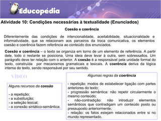 Atividade 10: Condições necessárias à textualidade (Enunciados)
Coesão e coerênciaCoesão e coerência
Diferentemente das condições de intencionalidade, aceitabilidade, situacionalidade e
informatividade, que se relacionam aos parceiros da troca comunicativa, os elementos
coesão e coerência fazem referência ao conteúdo dos enunciados.
Coesão e coerência – o texto se organiza em torno de um elemento de referência. A partir
dele, todo o restante se posiciona. Uma ideia deve levar à outra, sem sobressaltos. Um
parágrafo deve ter relação com o anterior. A coesão é a responsável pela unidade formal do
texto, construída por mecanismos gramaticais e lexicais. A coerência deriva da lógica
interna do texto, sendo responsável por seu sentido.
Alguns recursos da coesão
- a repetição;
- a substituição;
- a seleção lexical;
- a conexão sintático-semântica.
Algumas regras da coerência
- repetição: modos de estabelecer ligação com partes
anteriores do texto;
- progressão semântica: não repetir circularmente o
mesmo conteúdo;
- não-contradição: não introduzir elementos
semânticos que contradigam um conteúdo posto ou
pressuposto anteriormente;
- relação: os fatos estejam relacionados entre si no
mundo representado.
VÍDEO
 