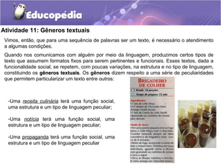 Atividade 11: Gêneros textuais
Vimos, então, que para uma sequência de palavras ser um texto, é necessário o atendimento
a algumas condições.
Quando nos comunicamos com alguém por meio da linguagem, produzimos certos tipos de
texto que assumem formatos fixos para serem pertinentes e funcionais. Esses textos, dada a
funcionalidade social, se repetem, com poucas variações, na estrutura e no tipo de linguagem,
constituindo os gêneros textuaisgêneros textuais. Os gêneros dizem respeito a uma série de peculiaridades
que permitem particularizar um texto entre outros:
-Uma receita culinária terá uma função social,
uma estrutura e um tipo de linguagem peculiar;
-Uma notícia terá uma função social, uma
estrutura e um tipo de linguagem peculiar;
-Uma propaganda terá uma função social, uma
estrutura e um tipo de linguagem peculiar
 