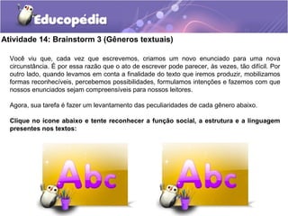 Atividade 14: Brainstorm 3 (Gêneros textuais)
Você viu que, cada vez que escrevemos, criamos um novo enunciado para uma nova
circunstância. É por essa razão que o ato de escrever pode parecer, às vezes, tão difícil. Por
outro lado, quando levamos em conta a finalidade do texto que iremos produzir, mobilizamos
formas reconhecíveis, percebemos possibilidades, formulamos intenções e fazemos com que
nossos enunciados sejam compreensíveis para nossos leitores.
Agora, sua tarefa é fazer um levantamento das peculiaridades de cada gênero abaixo.
Clique no ícone abaixo e tente reconhecer a função social, a estrutura e a linguagem
presentes nos textos:
 