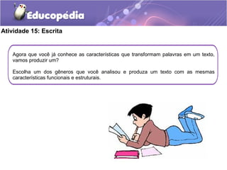 Atividade 15: Escrita
Agora que você já conhece as características que transformam palavras em um texto,
vamos produzir um?
Escolha um dos gêneros que você analisou e produza um texto com as mesmas
características funcionais e estruturais.
 