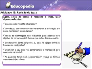 Atividade 16: Revisão do texto
Agora, antes de passar o rascunho a limpo, faça
algumas reflexões:
Sua intenção inicial foi alcançada?
Você levou em consideração seu receptor e a situação em
que a mensagem foi produzida?
Todas as informações são relevantes para alcançar seu
objetivo de comunicação? Corte o que achar desnecessário.
Seu texto flui ponto por ponto, ou seja, há ligação entre as
frases e os parágrafos?
Quem ler o seu texto vai compreender a mensagem que
você quis transmitir?
As palavras foram bem selecionadas? Troque os termos
que não estejam claros.
 