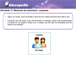 Atividade 17: Momento da reescritura - proposta
• Agora, em dupla, você vai avaliar o texto de seu colega enquanto ele avalia o seu.
• Converse com ele sobre o que não entender na redação, anote suas considerações
e críticas em um papel e troque com o colega, que lhe dará as anotações que fez
sobre a sua redação.
 