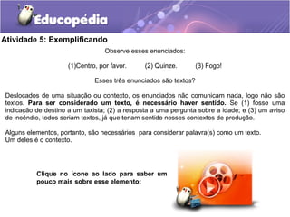 Atividade 5: Exemplificando
Observe esses enunciados:
(1)Centro, por favor. (2) Quinze. (3) Fogo!
Esses três enunciados são textos?
Deslocados de uma situação ou contexto, os enunciados não comunicam nada, logo não são
textos. Para ser considerado um texto, é necessário haver sentido. Se (1) fosse uma
indicação de destino a um taxista; (2) a resposta a uma pergunta sobre a idade; e (3) um aviso
de incêndio, todos seriam textos, já que teriam sentido nesses contextos de produção.
Alguns elementos, portanto, são necessários para considerar palavra(s) como um texto.
Um deles é o contexto.
Clique no ícone ao lado para saber um
pouco mais sobre esse elemento:
 