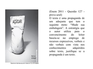 (Enem 2011 - Questão 127 -
prova azul)
O texto é uma propaganda de
um adoçante que tem o
seguinte mote: “Mude sua
embalagem”. A estratégia que
o autor utiliza para o
convencimento do leitor
baseia-se no emprego de
recursos expressivos, verbais e
não verbais com vista nos
conhecimentos adquiridos
sobre texto, justifique se a
propaganda é um texto.
 