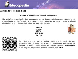 Atividade 6: Textualidade
De que precisamos para construir um texto?
Um texto é uma construção. Como uma casa precisa de um profissional para transformar os
materiais que a compõem em uma casa, um texto, para ser um texto, precisa de alguns
elementos para conferir textualidade a um grupo de palavras.
TECERTECER
TECIDOTECIDO
TÊXTILTÊXTIL
TEXTURATEXTURA
TEXTOTEXTO
Da mesma forma que a malha, construída a partir de um
entrelaçamento de linhas, um texto é constituído por articulações de
forma e de sentido. Juntas, essas articulações conferem textualidade
a um conjunto de palavras, e temos, portanto, um texto.
 