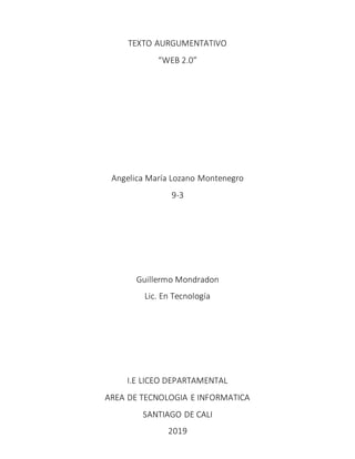 TEXTO AURGUMENTATIVO
“WEB 2.0”
Angelica María Lozano Montenegro
9-3
Guillermo Mondradon
Lic. En Tecnología
I.E LICEO DEPARTAMENTAL
AREA DE TECNOLOGIA E INFORMATICA
SANTIAGO DE CALI
2019
 
