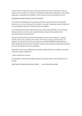 E assim fizeram: venderam as terras, meio imprestáveis, para uma construtora e cada um
retornou às suas origens. Por volta de um mês depois, Deby estava andando por uma calçada,
segurando a sua pastinha de vendedor, e ficou curioso ao ver uma manchete no jornal:
DESCOBERTO MAIOR FILÃO DE OURO DO PLANETA!
Como ele havia trabalhado com ouro até pouco tempo, nada mais natural a curiosidade.
Aproximou-se e viu uma foto que lhe fez acelerar o coração: reconheceu uma das máquinas e
o novo propietário das terras. Embaixo da foto uma legenda.
Se os antigos donos tivessem sido perseverantes, não tivessem desistido e, por outro lado,
tivessem cavado um metro a mais, a partir de onde a máquina ficou parada, teriam
encontrado o que nós encontramos.
Naquele momento ele disse que tinha duas opções: dar um tiro na cabeça ou... levantar,
sacudir a poeira, dar a volta por cima e dizer, com muita convicção: a partir de hoje, em
qualquer situação da minha vida, jamais deixarei de CAVAR UM METRO A MAIS! De fato, a
partir daquele dia ele não mais foi vendedor e passou a fazer palestras incentivando as pessoas
em como não desistirem dos seus propósitos.
Esta história veio à tona, publicada num exemplar da Revista Fortune. A repórter, em meio à
entrevista ao Deby, indagou-lhe:
- Qual a razão do seu sucesso?
Ele respondeu, mostrando uma pequena placa de ouro que estava numa prateleira da sua
estante:
VOCÊ QUER TER SUCESSO NA VIDA? ENTÃO ... ... CAVE UM METRO A MAIS!

 