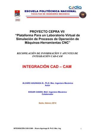 PROYECTO CEPRA VII
“Plataforma Para un Laboratorio Virtual de
Simulación de Procesos de Operación de
Máquinas-Herramientas CNC”
RECOPILACIÓN DE INFORMACÍON Y APUNTES DE
INTEGRACIÓN CAD-CAM

INTEGRACIÓN CAD – CAM

ÁLVARO AGUINAGA B., Ph.D. Msc. Ingeniero Mecánico
Autor
EDGAR CANDO, MsC. Ingeniero Mecánico
Colaborador

Quito, febrero 2014

INTEGRACIÓN CAD-CAM - Álvaro Aguinaga B. Ph.D. Msc. Ing.

1

 