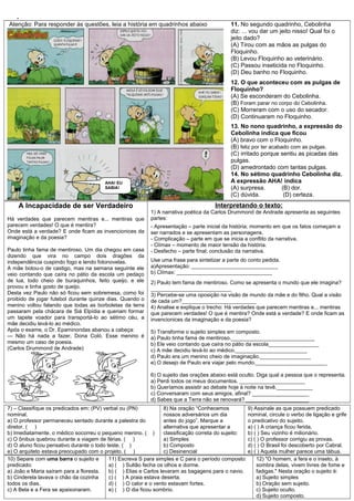 .
Atenção: Para responder às questões, leia a história em quadrinhos abaixo 11. No segundo quadrinho, Cebolinha
diz: ... vou dar um jeito nisso! Qual foi o
jeito dado?
(A) Tirou com as mãos as pulgas do
Floquinho.
(B) Levou Floquinho ao veterinário.
(C) Passou inseticida no Floquinho.
(D) Deu banho no Floquinho.
12. O que aconteceu com as pulgas de
Floquinho?
(A) Se esconderam do Cebolinha.
(B) Foram parar no corpo do Cebolinha.
(C) Morreram com o uso do secador.
(D) Continuaram no Floquinho.
13. No nono quadrinho, a expressão do
Cebolinha indica que ficou
(A) bravo com o Floquinho.
(B) feliz por ter acabado com as pulgas.
(C) irritado porque sentiu as picadas das
pulgas.
(D) amedrontado com tantas pulgas.
14. No sétimo quadrinho Cebolinha diz.
A expressão AHA! indica
(A) surpresa. (B) dor.
(C) dúvida. (D) certeza.
A Incapacidade de ser Verdadeiro
Há verdades que parecem mentiras e... mentiras que
parecem verdades! O que é mentira?
Onde está a verdade? E onde ficam as invencionices da
imaginação e da poesia?
Paulo tinha fama de mentiroso. Um dia chegou em casa
dizendo que vira no campo dois dragões da
independência cuspindo fogo e lendo fotonovelas.
A mãe botou-o de castigo, mas na semana seguinte ele
veio contando que caíra no pátio da escola um pedaço
de lua, todo cheio de buraquinhos, feito queijo, e ele
provou e tinha gosto de queijo.
Desta vez Paulo não só ficou sem sobremesa, como foi
proibido de jogar futebol durante quinze dias. Quando o
menino voltou falando que todas as borboletas da terra
passaram pela chácara de Siá Elpídia e queriam formar
um tapete voador para transportá-lo ao sétimo céu, a
mãe decidiu levá-lo ao médico.
Após o exame, o Dr. Epaminondas abanou a cabeça:
— Não há nada a fazer, Dona Coló. Esse menino é
mesmo um caso de poesia.
(Carlos Drummond de Andrade)
Interpretando o texto:
1) A narrativa poética da Carlos Drummond de Andrade apresenta as seguintes
partes:
- Apresentação – parte inicial da história; momento em que os fatos começam a
ser narrados e se apresentam as personagens.
- Complicação – parte em que se inicia a conflito da narrativa.
- Clímax – momento de maior tensão da história.
- Desfecho – parte final; conclusão da narrativa.
Use uma frase para sintetizar a parte do conto pedida.
a)Apresentação: _____________________________
b) Clímax: ________________________________
2) Paulo tem fama de mentiroso. Como se apresenta o mundo que ele imagina?
___________________________
3) Percebe-se uma oposição na visão de mundo da mãe e do filho. Qual a visão
de cada um?_________________________
4) Analise e explique o trecho: Há verdades que parecem mentiras e... mentiras
que parecem verdades! O que é mentira? Onde está a verdade? E onde ficam as
invencionices da imaginação e da poesia?
5) Transforme o sujeito simples em composto.
a) Paulo tinha fama de mentiroso.____________________________
b) Ele veio contando que caíra no pátio da escola_________________
c) A mãe decidiu levá-lo ao médico.________________________
d) Paulo era um menino cheio de imaginação._________________
e) O desejo de Paulo era viajar pelo mundo.________________________
6) O sujeito das orações abaixo está oculto. Diga qual a pessoa que o representa.
a) Perdi todos os meus documentos. ______________________
b) Queríamos assistir ao debate hoje à noite na tevê.____________
c) Conversaram com seus amigos, afinal? ___________________
d) Sabes que a Terra não se renovará? _____________________
7) – Classifique os predicados em: (PV) verbal ou (PN)
nominal.
a) O professor permaneceu sentado durante a palestra do
diretor. ( )
b) Imediatamente, o médico socorreu o pequeno menino. ( )
c) O ônibus quebrou durante a viagem de férias. ( )
d) O aluno ficou pensativo durante o todo teste. ( )
e) O arquiteto estava preocupado com o projeto. ( )
8) Na oração “Conhecemos
nossos adversários um dia
antes do jogo”. Marque a
alternativa que apresentar a
classificação correta do sujeito:
a) Simples
b) Composto
c) Desinencial
9) Assinale as que possuem predicado
nominal, circule o verbo de ligação e grife
o predicativo do sujeito.
a) ( ) A criança ficou ferida.
b) ( ) Seu vizinho é milionário.
c) ( ) O professor corrigiu as provas.
d) ( ) O Brasil foi descoberto por Cabral.
e) ( ) Aquela mulher parece uma tábua.
10) Separe com uma barra o sujeito e
predicado:
a) João e Maria saíram para a floresta.
b) Cinderela lavava o chão da cozinha
todos os dias.
c) A Bela e a Fera se apaixonaram.
11) Escreva S para simples e C para o período composto:
a) ( ) Sultão fecha os olhos e dorme.
b) ( ) Elias e Carlos levaram as bagagens para o navio.
c) ( ) A praia estava deserta.
d) ( ) O calor e o vento estavam fortes.
e) ( ) O dia ficou sombrio.
12) "O homem, a fera e o inseto, à
sombra delas, vivem livres de fome e
fadigas." Nesta oração o sujeito é:
a) Sujeito simples
b) Oração sem sujeito.
c) Sujeito oculto.
d) Sujeito composto.
AHA! EU
SABIA!
 