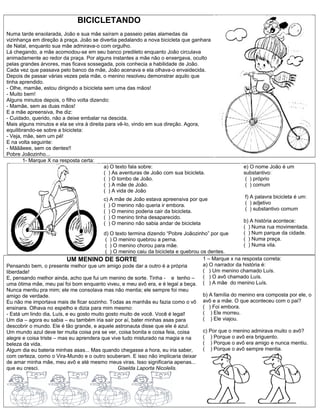 BICICLETANDO
Numa tarde ensolarada, João e sua mãe saíram a passeio pelas alamedas da
vizinhança em direção à praça. João se divertia pedalando a nova bicicleta que ganhara
de Natal, enquanto sua mãe admirava-o com orgulho.
Lá chegando, a mãe acomodou-se em seu banco predileto enquanto João circulava
animadamente ao redor da praça. Por alguns instantes a mãe não o enxergava, oculto
pelas grandes árvores, mas ficava sossegada, pois conhecia a habilidade de João.
Cada vez que passava pelo banco da mãe, João acenava e ela olhava-o envaidecida.
Depois de passar várias vezes pela mãe, o menino resolveu demonstrar aquilo que
tinha aprendido.
- Olhe, mamãe, estou dirigindo a bicicleta sem uma das mãos!
- Muito bem!
Alguns minutos depois, o filho volta dizendo:
- Mamãe, sem as duas mãos!
E a mãe apreensiva, lhe diz:
- Cuidado, querido, não a deixe embalar na descida.
Mais alguns minutos e ela se vira à direita para vê-lo, vindo em sua direção. Agora,
equilibrando-se sobre a bicicleta:
- Veja, mãe, sem um pé!
E na volta seguinte:
- Mãããeee, sem os dentes!!
Pobre Joãozinho...
1- Marque X na resposta certa:
a) O texto fala sobre:
( ) As aventuras de João com sua bicicleta.
( ) O tombo de João.
( ) A mãe de João.
( ) A vida de João
c) A mãe de João estava apreensiva por que
( ) O menino não queria ir embora.
( ) O menino poderia cair da bicicleta.
( ) O menino tinha desaparecido.
( ) O menino não sabia andar de bicicleta
d) O texto termina dizendo “Pobre Joãozinho” por que
( ) O menino quebrou a perna.
( ) O menino chorou para mãe.
( ) O menino caiu da bicicleta e quebrou os dentes.
e) O nome João é um
substantivo:
( ) próprio
( ) comum
f) A palavra bicicleta é um:
( ) adjetivo
( ) substantivo comum
b) A história acontece:
( ) Numa rua movimentada.
( ) Num parque da cidade.
( ) Numa praça.
( ) Numa vila.
UM MENINO DE SORTE
Pensando bem, o presente melhor que um amigo pode dar a outro é a própria
liberdade!
E, pensando melhor ainda, acho que fui um menino de sorte. Tinha - e tenho –
uma ótima mãe, meu pai foi bom enquanto viveu, e meu avô era, e é legal a beça.
Nunca mentiu pra mim; ele me consolava mas não mentia; ele sempre foi meu
amigo de verdade.
Eu não me importava mais de ficar sozinho. Todas as manhãs eu fazia como o vô
ensinara. Olhava no espelho e dizia para mim mesmo:
- Está um lindo dia, Luís, e eu gosto muito gosto muito de você. Você é legal!
Um dia – agora eu sabia – eu também iria sair por aí, bater minhas asas para
descobrir o mundo. Ele é tão grande, e aquele astronauta disse que ele é azul.
Um mundo azul deve ter muita coisa pra se ver, coisa bonita e coisa feia, coisa
alegre e coisa triste – mas eu aprendera que vive tudo misturado na magia e na
beleza da vida.
Algum dia eu bateria minhas asas... Mas quando chegasse a hora, eu iria saber,
com certeza, como o Vira-Mundo e o outro souberam. E isso não implicaria deixar
de amar minha mãe, meu avô e até mesmo meus viras. Isso significaria apenas...
que eu cresci. Giselda Laporta Nicolelis.
1 – Marque x na resposta correta:
a) O narrador da história é:
( ) Um menino chamado Luís.
( ) O avô chamado Luís.
( ) A mãe do menino Luís.
b) A família do menino era composta por ele, o
avô e a mãe. O que aconteceu com o pai?
( ) Foi embora.
( ) Ele morreu.
( ) Ele viajou.
c) Por que o menino admirava muito o avô?
( ) Porque o avô era briguento.
( ) Porque o avô era amigo e nunca mentiu.
( ) Porque o avô sempre mentia.
 