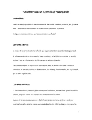 3
FUNDAMENTOS DE LA ELECTRICIDAD Y ELECTRONICA
Electricidad:
Forma de energía que produce efectos luminosos, mecánicos, caloríficos, químicos, etc., y que se
debe a la separación o movimiento de los electrones que forman los átomos.
"antiguamente se consideraba que la electricidad era un fluido".
Corriente alterna:
En el caso de la corriente alterna, la fuente que la genera también va cambiando de polaridad.
Se utiliza este tipo de corriente para los hogares debido a su facilidad para cambiar su tensión
(voltaje) y por ser relativamente fácil de transportar a largas distancias.
Este tipo de corriente es la que circula por nuestras redes de distribución. Por el camino, va
cambiando de tensión, pasando de la alta tensión, a la media y, posteriormente, a la baja tensión,
que es como llega a tu casa.
Corriente continua:
La corriente continua puede ser generada de distintas maneras, desde fuentes químicas como las
baterías, en placas solares o usando el calor mediante el efecto Peltier.
Muchos de los aparatos que usamos a diario funcionan con corriente continua y podemos
encontrarla en pilas, baterías u otros aparatos de baja tensión eléctrica. La gran mayoría de los
 