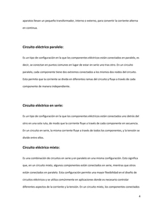 4
aparatos llevan un pequeño transformador, interno o externo, para convertir la corriente alterna
en continua.
Circuito eléctrico paralelo:
Es un tipo de configuración en la que los componentes eléctricos están conectados en paralelo, es
decir, se conectan en puntos comunes en lugar de estar en serie uno tras otro. En un circuito
paralelo, cada componente tiene dos extremos conectados a los mismos dos nodos del circuito.
Esto permite que la corriente se divida en diferentes ramas del circuito y fluya a través de cada
componente de manera independiente.
Circuito eléctrico en serie:
Es un tipo de configuración en la que los componentes eléctricos están conectados uno detrás del
otro en una sola ruta, de modo que la corriente fluye a través de cada componente en secuencia.
En un circuito en serie, la misma corriente fluye a través de todos los componentes, y la tensión se
divide entre ellos.
Circuito eléctrico mixto:
Es una combinación de circuitos en serie y en paralelo en una misma configuración. Esto significa
que, en un circuito mixto, algunos componentes están conectados en serie, mientras que otros
están conectados en paralelo. Esta configuración permite una mayor flexibilidad en el diseño de
circuitos eléctricos y se utiliza comúnmente en aplicaciones donde es necesario controlar
diferentes aspectos de la corriente y la tensión. En un circuito mixto, los componentes conectados
 