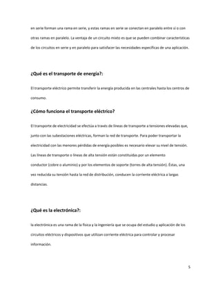 5
en serie forman una rama en serie, y estas ramas en serie se conectan en paralelo entre sí o con
otras ramas en paralelo. La ventaja de un circuito mixto es que se pueden combinar características
de los circuitos en serie y en paralelo para satisfacer las necesidades específicas de una aplicación.
¿Qué es el transporte de energía?:
El transporte eléctrico permite transferir la energía producida en las centrales hasta los centros de
consumo.
¿Cómo funciona el transporte eléctrico?
El transporte de electricidad se efectúa a través de líneas de transporte a tensiones elevadas que,
junto con las subestaciones eléctricas, forman la red de transporte. Para poder transportar la
electricidad con las menores pérdidas de energía posibles es necesario elevar su nivel de tensión.
Las líneas de transporte o líneas de alta tensión están constituidas por un elemento
conductor (cobre o aluminio) y por los elementos de soporte (torres de alta tensión). Éstas, una
vez reducida su tensión hasta la red de distribución, conducen la corriente eléctrica a largas
distancias.
¿Qué es la electrónica?:
la electrónica es una rama de la física y la ingeniería que se ocupa del estudio y aplicación de los
circuitos eléctricos y dispositivos que utilizan corriente eléctrica para controlar y procesar
información.
 