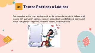 Textos Poéticos o Lúdicos
08
Son aquellos textos cuyo sentido está en la contemplación de la belleza o el
ingenio con que fueron escritos, es decir, apelando al sentido lúdico o estético del
lector. Por ejemplo: un poema, una obra literaria, una adivinanza.
 