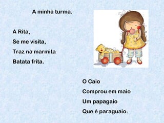 A minha turma. A Rita, Se me visita, Traz na marmita Batata frita. O Caio Comprou em maio Um papagaio Que é paraguaio. 
