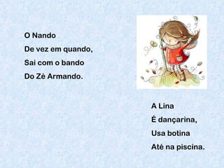 O Nando De vez em quando, Sai com o bando  Do Zé Armando. A Lina É dançarina, Usa botina Até na piscina. 