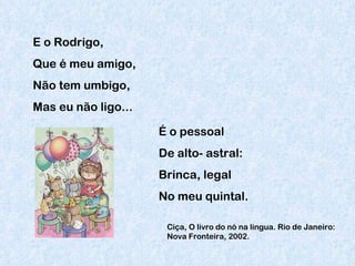 E o Rodrigo, Que é meu amigo,  Não tem umbigo, Mas eu não ligo... É o pessoal De alto- astral: Brinca, legal No meu quintal. Ciça, O livro do nó na língua. Rio de Janeiro: Nova Fronteira, 2002. 