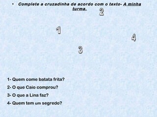 Complete a cruzadinha de acordo com o texto-  A minha turma. 1- Quem come batata frita? 2- O que Caio comprou? 3- O que a Lina faz? 4- Quem tem  um  segredo? 1 2 3 4 