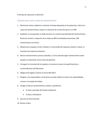 10
El tiempo de reparación es diferente
10 pasos para crear un plan de mantenimiento
1. Determinar metas y objetivos; minimizar el tiempo deparadas en la producción, reducir los
costos de mantenimiento, mejorar la utilización de la mano de obra en un 30%
2. Establecer un presupuesto; se debe de tomar en cuenta la periodicidad del mantenimiento,
fechas de revisión o inspección de la máquina, 80% d actividades preventivas, 20%
mantenimiento correctivo.
3. Maquinarias y equipos a incluir; Realizar un intercambio de máquinas-catastro, realizar un
inventario de máquinas existentes.
4. Revisar mantenimientos previos realizados; si se ha realizado algún mantenimiento sobre
equipos es importante revisar antes de planificar.
5. Conseguir los manuales de los equipos; es necesario conocer la especificaciones y
recomendaciones del fabricante.
6. Obligaciones legales; Conocer la norma NB-12017
7. Designar a los responsables; Las técnicas se puede clasificar en base a las especialidades,
conocer a tu equipo de trabajo
8. Escoger el tipo de mantenimiento a realizar y planificarlo.
• En base a periodos del tiempo cambiamos
• En base a indicadores
9. Ejecutar las tareas del plan
10. Revisar el plan.
 