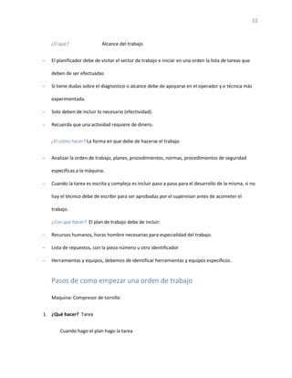 12
¿El que? Alcance del trabajo
- El planificador debe de visitar el sector de trabajo e iniciar en una orden la lista de tareas que
deben de ser efectuadas
- Si tiene dudas sobre el diagnostico o alcance debe de apoyarse en el operador y o técnica más
experimentada.
- Solo deben de incluir lo necesario (efectividad).
- Recuerda que una actividad requiere de dinero.
¿El cómo hacer? La forma en que debe de hacerse el trabajo
- Analizar la orden de trabajo, planes, procedimientos, normas, procedimientos de seguridad
especificas a la máquina.
- Cuando la tarea es escrita y compleja es incluir paso a paso para el desarrollo de la misma, si no
hay el técnico debe de escribir para ser aprobadas por el supervisor antes de acometer el
trabajo.
¿Con que hacer? El plan de trabajo debe de incluir:
- Recursos humanos, horas hombre necesarias para especialidad del trabajo.
- Lista de repuestos, con la pieza número u otro identificador
- Herramientas y equipos, debemos de identificar herramientas y equipos específicos.
Pasos de como empezar una orden de trabajo
Maquina: Compresor de tornillo
1. ¿Qué hacer? Tarea
Cuando hago el plan hago la tarea
 