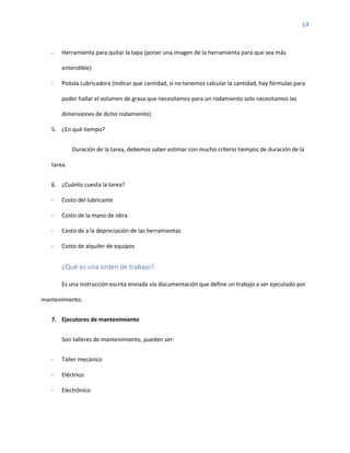 14
- Herramienta para quitar la tapa (poner una imagen de la herramienta para que sea más
entendible)
- Pistola Lubricadora (Indicar que cantidad, si no tenemos calcular la cantidad, hay fórmulas para
poder hallar el volumen de grasa que necesitamos para un rodamiento solo necesitamos las
dimensiones de dicho rodamiento)
5. ¿En qué tiempo?
Duración de la tarea, debemos saber estimar con mucho criterio tiempos de duración de la
tarea
6. ¿Cuánto cuesta la tarea?
- Costo del lubricante
- Costo de la mano de obra
- Costo de a la depreciación de las herramientas
- Costo de alquiler de equipos
¿Qué es una orden de trabajo?
Es una instrucción escrita enviada vía documentación que define un trabajo a ser ejecutado por
mantenimiento.
7. Ejecutores de mantenimiento
Son talleres de mantenimiento, pueden ser:
- Taller mecánico
- Eléctrico
- Electrónico
 