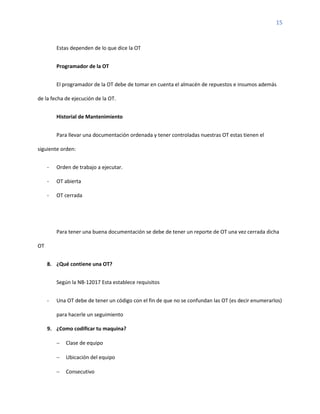 15
Estas dependen de lo que dice la OT
Programador de la OT
El programador de la OT debe de tomar en cuenta el almacén de repuestos e insumos además
de la fecha de ejecución de la OT.
Historial de Mantenimiento
Para llevar una documentación ordenada y tener controladas nuestras OT estas tienen el
siguiente orden:
- Orden de trabajo a ejecutar.
- OT abierta
- OT cerrada
Para tener una buena documentación se debe de tener un reporte de OT una vez cerrada dicha
OT
8. ¿Qué contiene una OT?
Según la NB-12017 Esta establece requisitos
- Una OT debe de tener un código con el fin de que no se confundan las OT (es decir enumerarlos)
para hacerle un seguimiento
9. ¿Como codificar tu maquina?
− Clase de equipo
− Ubicación del equipo
− Consecutivo
 