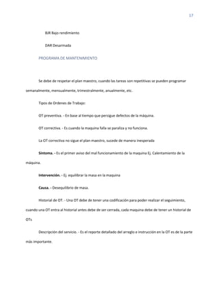 17
BJR Bajo rendimiento
DAR Desarmada
PROGRAMA DE MANTENIMIENTO
Se debe de respetar el plan maestro, cuando las tareas son repetitivas se pueden programar
semanalmente, mensualmente, trimestralmente, anualmente, etc.
Tipos de Ordenes de Trabajo:
OT preventiva. - En base al tiempo que persigue defectos de la máquina.
OT correctiva. - Es cuando la maquina falla se paraliza y no funciona.
La OT correctiva no sigue el plan maestro, sucede de manera inesperada
Síntoma. - Es el primer aviso del mal funcionamiento de la maquina Ej. Calentamiento de la
máquina.
Intervención. - Ej. equilibrar la masa en la maquina
Causa. - Desequilibrio de masa.
Historial de OT. - Una OT debe de tener una codificación para poder realizar el seguimiento,
cuando una OT entra al historial antes debe de ser cerrada, cada maquina debe de tener un historial de
OTs
Descripción del servicio. - Es el reporte detallado del arreglo e instrucción en la OT es de la parte
más importante.
 