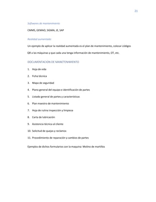 21
Softwares de mantenimiento
CMMS, GEMAO, SIGMA, JE, SAP
Realidad aumentada:
Un ejemplo de aplicar la realidad aumentada es el plan de mantenimiento, colocar códigos
QR a las máquinas y que cada una tenga información de mantenimiento, OT, etc.
DOCUMENTACION DE MANETENIMIENTO
1. Hoja de vida
2. Ficha técnica
3. Mapa de seguridad
4. Plano general del equipo e identificación de partes
5. Listado general de partes y características
6. Plan maestro de mantenimiento
7. Hoja de rutina inspección y limpieza
8. Carta de lubricación
9. Asistencia técnica al cliente
10. Solicitud de quejas y reclamos
11. Procedimiento de reparación y cambios de partes
Ejemplos de dichos formularios con la maquina: Molino de martillos
 