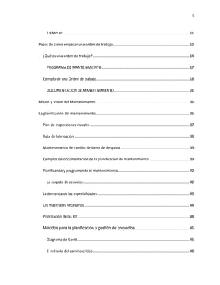 3
EJEMPLO: ...............................................................................................................................11
Pasos de como empezar una orden de trabajo.............................................................................12
¿Qué es una orden de trabajo? .................................................................................................14
PROGRAMA DE MANTENIMIENTO ........................................................................................17
Ejemplo de una Orden de trabajo..............................................................................................18
DOCUMENTACION DE MANETENIMIENTO............................................................................21
Misión y Visión del Mantenimiento...............................................................................................36
La planificación del mantenimiento...............................................................................................36
Plan de inspecciones visuales ....................................................................................................37
Ruta de lubricación ....................................................................................................................38
Mantenimiento de cambio de ítems de desgaste .....................................................................39
Ejemplos de documentación de la planificación de mantenimiento ........................................39
Planificando y programando el mantenimiento........................................................................42
La carpeta de servicios...........................................................................................................42
La demanda de las especialidades.............................................................................................43
Los materiales necesarios..........................................................................................................44
Priorización de las OT.................................................................................................................44
Métodos para la planificación y gestión de proyectos.......................................................45
Diagrama de Gantt.................................................................................................................46
El método del camino crítico .................................................................................................48
 