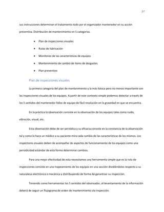 37
sus instrucciones determinan el tratamiento todo por el organizador mantenedor en su acción
preventiva. Distribución de mantenimiento en 5 categorías.
• Plan de inspecciones visuales
• Rutas de lubricación
• Monitoreo de las características de equipos
• Mantenimiento de cambio de ítems de desgastes
• Plan preventivo
Plan de inspecciones visuales
La primera categoría del plan de mantenimiento y la más básica pero no menos importante son
las inspecciones visuales de los equipos. A partir de este contexto simple podemos detectar a través de
los 5 sentidos del mantenedor fallos de equipo de fácil resolución en la gravedad en que se encuentra.
En la práctica la observación consiste en la observación de los equipos tales como ruido,
vibración, visual, etc.
Esta observación debe de ser periódica y su eficacia consiste en la constancia de la observación
tal y como lo hace un médico a su paciente mira cada cambio de las características de los mismos. Los
inspectores visuales deben de acompañar de aspectos de funcionamiento de los equipos como una
periodicidad estándar de esta forma determinar cambios.
Para una mejor efectividad de esta necesitamos una herramienta simple que es la ruta de
inspecciones consiste en una mapeamiento de los equipos en una sección dividiéndolos respecto a su
naturaleza electrónica o mecánica y distribuyendo de forma de garantizar su inspección.
Teniendo como herramientas los 5 sentidos del observador, el levantamiento de la información
deberá de seguir un flujograma de orden de mantenimiento vía inspección.
 