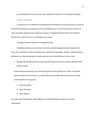 38
La periodicidad para las rutas es de 1 mes y podríamos relacionar a hrs operadas del equipo.
Ruta de lubricación
La lubricación en una planta es muy importante (la lubricación no tiene que hacerse a un plan de
mantenimiento porque en muchos casos no es rentable) para eso la ruta de lubricación no como una
orden de trabajo importante para máquinas y equipos, el objetivo de la lubricación es de reducir la
fricción de las superficies entre sí y el desgaste entre piezas.
Tribología estudia el rodamiento, el desgaste común
El objetivo de lubricar es la de reducir la fricción, evitando desgastes y altas temperaturas a
través de la lubricación en tales superficies como rodamientos, engranajes, cilindros, superficies planas,
deslizantes, etc. Observe que tales no hacen parte de una misma familia por lo cual se tiene:
1. Distinguir donde aplicaremos el aceite lubricante o grasa porque hay una gran diferencia entre
ambos procesos.
Existen lubricantes gaseosos aire y lubricantes gaseosos como grafito como sólido, los cojinetes
grasosos altamente presurizados. Los aceites lubricantes son diferentes de acuerdo con su base
siendo divididos en tres grupos
• Base de parafina
• Base intermedia
• Base naftenica
Los aceites lubricantes pueden recibir aditivos en el sentido de alcanzar objetivos, así como
antioxidantes
 