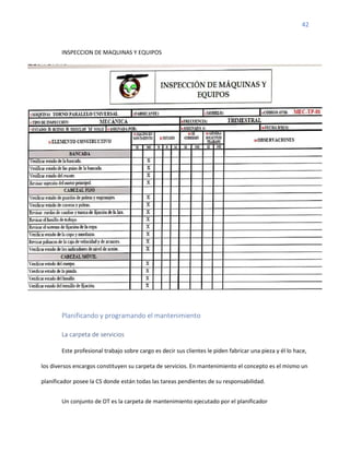 42
INSPECCION DE MAQUINAS Y EQUIPOS
Planificando y programando el mantenimiento
La carpeta de servicios
Este profesional trabajo sobre cargo es decir sus clientes le piden fabricar una pieza y él lo hace,
los diversos encargos constituyen su carpeta de servicios. En mantenimiento el concepto es el mismo un
planificador posee la CS donde están todas las tareas pendientes de su responsabilidad.
Un conjunto de OT es la carpeta de mantenimiento ejecutado por el planificador
 