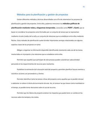 45
Métodos para la planificación y gestión de proyectos
Existen diferentes métodos y técnicas desarrolladas con el fin de sistematizar los procesos de
planificación y gestión de proyectos. Entre ellos, podemos mencionar los métodos gráficos de
planificación mediante redes y diagramas temporales, conocidos como PERT y Gantt, que se
basan en considerar los proyectos como formados por un conjunto de tareas que se representan
mediante círculos (nodos de la red) y un conjunto de relaciones que se establecen entre ellos mediante
flechas. Estos métodos de planificación suelen brindar importantes ventajas relacionadas con algunos
aspectos claves de los proyectos en tanto:
Obligan a organizar la información disponible identificando claramente cada una de las tareas
involucradas en el proyecto y las relaciones que se establecen entre ellas.
Permiten que aquellos que participan de este proceso pueden caracterizar cada actividad
pensando en los requerimientos de recursos para resolverlas.
Posibilitan la estimación de la duración total del proyecto y permiten planificar futuros eventos y
coordinar acciones con proveedores y clientes.
Permiten identificar tanto las tareas críticas del proyecto como aquellas que es posible retrasar
o adelantar sin alterar la fecha de terminación de este. Así, al conocer las que tienen cierta movilidad en
el tiempo, es posible tomar decisiones sobre el uso de recursos.
Permiten que los líderes de proyecto analicen los impactos que puede tener un cambio en los
recursos sobre los tiempos y los costos.
 