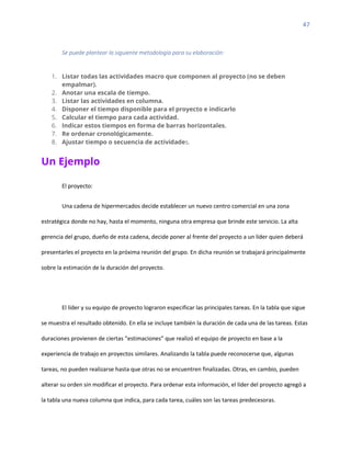 47
Se puede plantear la siguiente metodología para su elaboración:
1. Listar todas las actividades macro que componen al proyecto (no se deben
empalmar).
2. Anotar una escala de tiempo.
3. Listar las actividades en columna.
4. Disponer el tiempo disponible para el proyecto e indicarlo
5. Calcular el tiempo para cada actividad.
6. Indicar estos tiempos en forma de barras horizontales.
7. Re ordenar cronológicamente.
8. Ajustar tiempo o secuencia de actividades.
Un Ejemplo
El proyecto:
Una cadena de hipermercados decide establecer un nuevo centro comercial en una zona
estratégica donde no hay, hasta el momento, ninguna otra empresa que brinde este servicio. La alta
gerencia del grupo, dueño de esta cadena, decide poner al frente del proyecto a un líder quien deberá
presentarles el proyecto en la próxima reunión del grupo. En dicha reunión se trabajará principalmente
sobre la estimación de la duración del proyecto.
El líder y su equipo de proyecto lograron especificar las principales tareas. En la tabla que sigue
se muestra el resultado obtenido. En ella se incluye también la duración de cada una de las tareas. Estas
duraciones provienen de ciertas “estimaciones” que realizó el equipo de proyecto en base a la
experiencia de trabajo en proyectos similares. Analizando la tabla puede reconocerse que, algunas
tareas, no pueden realizarse hasta que otras no se encuentren finalizadas. Otras, en cambio, pueden
alterar su orden sin modificar el proyecto. Para ordenar esta información, el líder del proyecto agregó a
la tabla una nueva columna que indica, para cada tarea, cuáles son las tareas predecesoras.
 