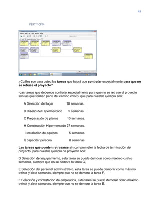 49
PERT Y CPM
¿Cuáles son para usted las tareas que habrá que controlar especialmente para que no
se retrase el proyecto?
-Las tareas que debemos controlar especialmente para que no se retrase el proyecto
son las que forman parte del camino crítico, que para nuestro ejemplo son:
A Selección del lugar 10 semanas.
B Diseño del Hipermercado 5 semanas.
C Preparación de planos 10 semanas.
H Construcción Hipermercado 27 semanas.
I Instalación de equipos 5 semanas.
K capacitar persona 8 semanas.
Las tareas que pueden retrasarse sin comprometer la fecha de terminación del
proyecto, para nuestro ejemplo de proyecto son:
D Selección del equipamiento, esta tarea se puede demorar como máximo cuatro
semanas, siempre que no se demore la tarea G.
E Selección del personal administrativo, esta tarea se puede demorar como máximo
treinta y siete semanas, siempre que no se demore la tarea F.
F Selección y contratación de empleados, esta tarea se puede demorar como máximo
treinta y siete semanas, siempre que no se demore la tarea E.
 