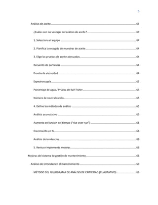 5
Análisis de aceite........................................................................................................................63
¿Cuáles son las ventajas del análisis de aceite?.....................................................................63
1. Selecciona el equipo ..........................................................................................................64
2. Planifica la recogida de muestras de aceite.......................................................................64
3. Elige las pruebas de aceite adecuadas...............................................................................64
Recuento de partículas ..........................................................................................................64
Prueba de viscosidad .............................................................................................................64
Espectroscopía.......................................................................................................................65
Porcentaje de agua / Prueba de Karl Fisher...........................................................................65
Número de neutralización .....................................................................................................65
4. Define los métodos de análisis ..........................................................................................65
Análisis acumulativo ..............................................................................................................65
Aumento en función del tiempo (“rise-over-run”)................................................................66
Crecimiento en %...................................................................................................................66
Análisis de tendencias............................................................................................................66
5. Revisa e implementa mejoras............................................................................................66
Mejoras del sistema de gestión de mantenimiento ......................................................................66
Análisis de Criticidad en el mantenimiento ...............................................................................69
MÉTODO DEL FLUJOGRAMA DE ANÁLISIS DE CRITICIDAD (CUALITATIVO) ...........................69
 