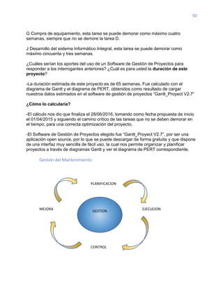 50
G Compra de equipamiento, esta tarea se puede demorar como máximo cuatro
semanas, siempre que no se demore la tarea D.
J Desarrollo del sistema Informático Integral, esta tarea se puede demorar como
máximo cincuenta y tres semanas.
¿Cuáles serían los aportes del uso de un Software de Gestión de Proyectos para
responder a los interrogantes anteriores? ¿Cuál es para usted la duración de este
proyecto?
-La duración estimada de este proyecto es de 65 semanas. Fue calculado con el
diagrama de Gantt y el diagrama de PERT, obtenidos como resultado de cargar
nuestros datos estimados en el software de gestión de proyectos “Gantt_Proyect V2.7”
¿Cómo lo calcularía?
-El cálculo nos dio que finaliza el 28/06/2016, tomando como fecha propuesta de inicio
el 01/04/2015 y siguiendo el camino crítico de las tareas que no se deben demorar en
el tiempo, para una correcta optimización del proyecto.
-El Software de Gestión de Proyectos elegido fue “Gantt_Proyect V2.7”, por ser una
aplicación open source, por lo que se puede descargar de forma gratuita y que dispone
de una interfaz muy sencilla de fácil uso, la cual nos permite organizar y planificar
proyectos a través de diagramas Gantt y ver el diagrama de PERT correspondiente.
Gestión del Mantenimiento
PLANIFICACION
MEJORA EJECUCION
CONTROL
GESTION
 