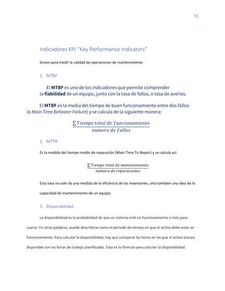 51
Indicadores KPI “Key Performance Indicators”
Sirven para medir la calidad de operaciones de mantenimiento
1. MTBF
El MTBF es uno de los indicadores que permite comprender
la fiabilidad de un equipo, junto con la tasa de fallos, o tasa de averías.
El MTBF es la media del tiempo de buen funcionamiento entre dos fallos
(o Main Time Between Failure) y se calcula de la siguiente manera:
∑ 𝑇𝑖𝑒𝑚𝑝𝑜 𝑡𝑜𝑡𝑎𝑙 𝑑𝑒 𝑓𝑢𝑛𝑐𝑖𝑜𝑛𝑎𝑚𝑖𝑒𝑛𝑡𝑜
𝑛𝑢𝑚𝑒𝑟𝑜 𝑑𝑒 𝑓𝑎𝑙𝑙𝑜𝑠
2. MTTR
Es la medida del tiempo medio de reparación (Main Time To Repair) y se calcula así:
∑ 𝑇𝑖𝑒𝑚𝑝𝑜 𝑡𝑜𝑡𝑎𝑙 𝑑𝑒 𝑚𝑎𝑛𝑡𝑒𝑛𝑖𝑚𝑖𝑒𝑛𝑡𝑜
𝑛𝑢𝑚𝑒𝑟𝑜 𝑑𝑒 𝑟𝑒𝑝𝑎𝑟𝑎𝑐𝑖𝑜𝑛𝑒𝑠
Esta tasa no solo da una medida de la eficiencia de las inversiones, sino también una idea de la
capacidad de mantenimiento de un equipo.
3. Disponibilidad
La disponibilidad es la probabilidad de que un sistema esté en funcionamiento o listo para
usarse. En otras palabras, puede describirse como el período de tiempo en que el activo debe estar en
funcionamiento. Para calcular la disponibilidad, hay que comparar las horas en las que el activo estuvo
disponible con las horas de trabajo planificadas. Esta es la fórmula para calcular la disponibilidad:
 