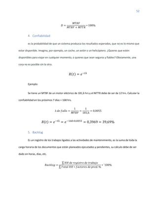 52
𝐷 =
𝑀𝑇𝐵𝐹
𝑀𝑇𝐵𝐹 + 𝑀𝑇𝑇𝑅
∗ 100%
4. Confiabilidad
es la probabilidad de que un sistema produzca los resultados esperados, que no es lo mismo que
estar disponible. Imagina, por ejemplo, un coche, un avión o un helicóptero. ¿Quieres que estén
disponibles para viajar en cualquier momento, o quieres que sean seguros y fiables? Obviamente, una
cosa no es posible sin la otra.
𝑅(𝑡) = 𝑒−𝑡λ
Ejemplo:
Se tiene un MTBF de un motor eléctrico de 181,6 hrs y el MTTR debe de ser de 12 hrs. Calcular la
confiabilidad en los próximos 7 días = 168 hrs.
λ 𝑑𝑒 𝑓𝑎𝑙𝑙𝑜 =
1
𝑀𝑇𝐵𝐹
=
1
181,6
= 0,0055
𝑅(𝑡) = 𝑒−𝑡λ
= 𝑒−168∗0,0055
= 0,3969 = 39,69%
5. Backlog
Es un registro de los trabajos ligados a las actividades de mantenimiento, es la suma de toda la
carga horaria de los documentos que están planeados ejecutados y pendientes, su cálculo debe de ser
dado en horas, días, etc.
𝐵𝑎𝑐𝑘𝑙𝑜𝑔 =
∑ 𝐻𝐻 𝑑𝑒 𝑟𝑒𝑔𝑖𝑠𝑡𝑟𝑜 𝑑𝑒 𝑡𝑟𝑎𝑏𝑎𝑗𝑜
∑ 𝑇𝑜𝑡𝑎𝑙 𝐻𝐻 ∗ 𝑓𝑎𝑐𝑡𝑜𝑟𝑒𝑠 𝑑𝑒 𝑝𝑟𝑒𝑑. %
∗ `100%
 