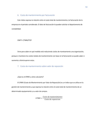 53
6. Costo de mantenimiento por facturación
Este índice expresa la relación entre el costo total de mantenimiento y la facturación de la
empresa en el período considerado. El dato de facturación lo pueden solicitar al departamento de
contabilidad.
CMFT= CTMN/FTEP
Sirve para saber en qué medida está reduciendo costos de manteamiento una organización,
porque si mantiene los costos totales de mantenimiento con base en la facturación se puede saber si
aumento o disminuyeron estos.
7. Costo de mantenimiento sobre valor de reposición
¿Qué es el CPMV y cómo calcularlo?
El CPMV (Coste de Mantenimiento por Valor de Reposición) es un índice que se utiliza en la
gestión de mantenimiento y que expresa la relación entre el coste total de mantenimiento de un
determinado equipamiento y su valor de compra.
𝐶𝑃𝑀𝐵 =
𝐶𝑜𝑠𝑡𝑜 𝑑𝑒 𝑚𝑎𝑛𝑡𝑒𝑛𝑖𝑚𝑖𝑒𝑛𝑡𝑜
𝐶𝑜𝑠𝑡𝑜 𝑑𝑒 𝑟𝑒𝑝𝑜𝑠𝑖𝑐𝑖𝑜𝑛
 