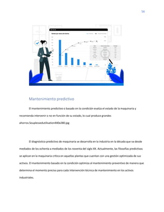 56
Mantenimiento predictivo
El mantenimiento predictivo o basado en la condición evalúa el estado de la maquinaria y
recomienda intervenir o no en función de su estado, lo cual produce grandes
ahorros.Souplessedutilisation440x280.jpg
El diagnóstico predictivo de maquinaria se desarrolla en la industria en la década que va desde
mediados de los ochenta a mediados de los noventa del siglo XX. Actualmente, las filosofías predictivas
se aplican en la maquinaria crítica en aquellas plantas que cuentan con una gestión optimizada de sus
activos. El mantenimiento basado en la condición optimiza al mantenimiento preventivo de manera que
determina el momento preciso para cada intervención técnica de mantenimiento en los activos
industriales.
 