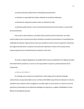 59
La excesiva vibración puede limitar la velocidad de procesamiento.
La vibración es responsable de la pobre calidad de los productos elaborados.
La vibración de maquinarias puede resultar en radiación de ruido.
La vibración puede alcanzar a otros instrumentos de precisión de otras fuentes, y causar fallas
de funcionamiento.
Hoy en día en toda industria es muy difícil evitar la presencia de las vibraciones, las cuales
suelen producirse por la presencia de efectos dinámicos causando el aumentando en la severidad de las
amplitudes de vibración. Algunas de las causas que se podrían enunciar serían las siguientes: tolerancias
y/o holguras de fabricación, contactos entre partes del rodamiento, fricción entre las piezas de las
maquinas giratorios y/o las desalineaciones existentes, entre otros.
Por ende, se lograría diagnosticar las posibles fallas a futuro cumpliendo con el objetivo principal
del mantenimiento predictivo, el cual no es más que predecir la ruptura o parada imprevista de las
maquinarias.
La Norma ISO 10816-3
Sin embargo, para cuando no se puede llevar a cabo ninguna de las opciones indicadas
anteriormente, el especialista debe recurrir a la Norma ISO 10816-3 para límites de vibración. En ella, los
estándares que se aplican vienen recogidos en una tabla según la cual se tienen en cuenta una serie de
parámetros relacionados con las diferentes tipologías de maquinaria, su rigidez o flexibilidad y el valor
RMS de la velocidad de vibración.
 
