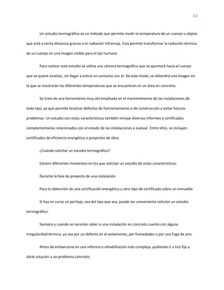 61
Un estudio termográfico es un método que permite medir la temperatura de un cuerpo u objeto
que está a cierta distancia gracias a la radiación infrarroja. Esta permite transformar la radiación térmica
de un cuerpo en una imagen visible para el ojo humano.
Para realizar este estudio se utiliza una cámara termográfica que se apuntará hacia el cuerpo
que se quiere analizar, sin llegar a entrar en contacto con él. De este modo, se obtendrá una imagen en
la que se mostrarán las diferentes temperaturas que se encuentran en un área en concreto.
Se trata de una herramienta muy útil empleada en el mantenimiento de las instalaciones de
todo tipo, ya que permite localizar defectos de funcionamiento o de construcción y evitar futuros
problemas. Un estudio con estas características también incluye diversos informes y certificados
complementarios relacionados con el estado de las instalaciones a evaluar. Entre ellos, se incluyen
certificados de eficiencia energética o proyectos de obra.
¿Cuándo solicitar un estudio termográfico?
Existen diferentes momentos en los que solicitar un estudio de estas características:
Durante la fase de proyecto de una instalación
Para la obtención de una certificación energética u otro tipo de certificado sobre un inmueble.
Si hay en curso un peritaje, sea del tipo que sea, puede ser conveniente solicitar un estudio
termográfico.
Siempre y cuando se necesite saber si una instalación en concreto cuenta con alguna
irregularidad térmica, ya sea por un defecto en el aislamiento, por humedades o por una fuga de aire.
Antes de embarcarse en una reforma o rehabilitación más compleja, pudiendo ir a tiro fijo a
darle solución a un problema concreto.
 