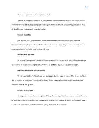 62
¿Con qué objetivo se realizan estos estudios?
Además de los casos expuestos en los que es recomendable solicitar un estudio termográfico,
existen diferentes objetivos que se pueden conseguir al contar con uno. Estos son algunos de los más
destacables que implican diferentes beneficios:
Reducir los costes
Si el estudio se ha solicitado para averiguar dónde hay una avería o fallo, este permitirá
localizarlo rápidamente para subsanarlo. De este modo se va al origen del problema y se evita perder
recursos utilizando cualquier otro método más caro.
Optimizar los recursos
Un estudio termográfico también es una buena forma de optimizar los recursos disponibles, ya
que permite ir directamente al problema, reduciendo los tiempos posteriores de reparación.
Alargar la vida útil de una instalación
Un horno, una cámara frigorífica o una bomba pueden ser lugares susceptibles de ser analizados
por un estudio termográfico. Conociendo si tienen alguna fuga o fallo, este se puede subsanar y así
alargar la vida útil del aparato.
estudio termográfico
Conseguir un mayor ahorro energético. El despilfarro energético viene muchas veces de la mano
de una fuga en una instalación o una grieta en una construcción. Conocer el origen del problema para
ponerle solución implica también un mayor aprovechamiento de la energía.
 
