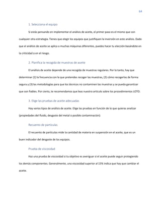 64
1. Selecciona el equipo
Si estás pensando en implementar el análisis de aceite, el primer paso es el mismo que con
cualquier otra estrategia. Tienes que elegir los equipos que justifiquen la inversión en este análisis. Dado
que el análisis de aceite se aplica a muchas máquinas diferentes, puedes hacer tu elección basándote en
la criticidad o en el riesgo.
2. Planifica la recogida de muestras de aceite
El análisis de aceite depende de una recogida de muestras regulares. Por lo tanto, hay que
determinar (1) la frecuencia con la que pretendes recoger las muestras, (2) cómo recogerlas de forma
segura y (3) las metodologías para que los técnicos no contaminen las muestras y se pueda garantizar
que son fiables. Por cierto, te recomendamos que leas nuestro artículo sobre los procedimientos LOTO.
3. Elige las pruebas de aceite adecuadas
Hay varios tipos de análisis de aceite. Elige las pruebas en función de lo que quieras analizar
(propiedades del fluido, desgaste del metal o posible contaminación):
Recuento de partículas
El recuento de partículas mide la cantidad de materia en suspensión en el aceite, que es un
buen indicador del desgaste de los equipos.
Prueba de viscosidad
Haz una prueba de viscosidad si tu objetivo es averiguar si el aceite puede seguir protegiendo
los demás componentes. Generalmente, una viscosidad superior al 15% indica que hay que cambiar el
aceite.
 
