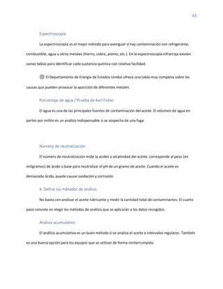 65
Espectroscopía
La espectroscopía es el mejor método para averiguar si hay contaminación con refrigerante,
combustible, agua u otros metales (hierro, cobre, plomo, etc.). En la espectroscopía infrarroja existen
varias tablas para identificar cada sustancia química con relativa facilidad.
⚙️ El Departamento de Energía de Estados Unidos ofrece una tabla muy completa sobre las
causas que pueden provocar la aparición de diferentes metales
Porcentaje de agua / Prueba de Karl Fisher
El agua es una de las principales fuentes de contaminación del aceite. El volumen de agua en
partes por millón es un análisis indispensable si se sospecha de una fuga.
Número de neutralización
El número de neutralización mide la acidez o alcalinidad del aceite: corresponde al peso (en
miligramos) de ácido o base para neutralizar el pH de un gramo de aceite. Cuando el aceite es
demasiado ácido, puede causar oxidación y corrosión.
4. Define los métodos de análisis
No basta con analizar el aceite lubricante y medir la cantidad total de contaminantes. El cuarto
paso consiste en elegir los métodos de análisis que se aplicarán a los datos recogidos.
Análisis acumulativo
El análisis acumulativo es un buen método si se analiza el aceite a intervalos regulares. También
es una buena opción para los equipos que se utilizan de forma ininterrumpida.
 