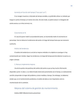 66
Aumento en función del tiempo (“rise-over-run”)
Si se recogen muestras a intervalos de tiempo variables, es preferible utilizar un método que
tenga en cuenta el tiempo y el número de ciclos. De este modo, se podrá evaluar si el desgaste del
aceite avanza a un ritmo normal o no.
Crecimiento en %
En caso de querer medir la viscosidad del aceite, se recomienda medir el crecimiento en
porcentaje. Esto te indicará el rendimiento del aceite a lo largo del tiempo hasta que sea necesario
sustituirlo.
Análisis de tendencias
El análisis de tendencias es uno de los mejores métodos si tu objetivo es averiguar si hay
contaminación por metales. Seguir las tendencias a lo largo del tiempo permite detectar la avería y su
origen a tiempo.
5. Revisa e implementa mejoras
Una de las partes más positivas del análisis del aceite es que ya hay mucha información
disponible a priori. Es decir, si un determinado metal está aumentando con el tiempo, es relativamente
sencillo comprender el origen del problema y tomar medidas a tiempo. Sin embargo, no debemos
olvidar que, en el mantenimiento predictivo, el análisis de datos es tan importante como la
monitorización de la condición.
Mejoras del sistema de gestión de mantenimiento
Análisis AMEF (Mantenimiento preventivo)
 